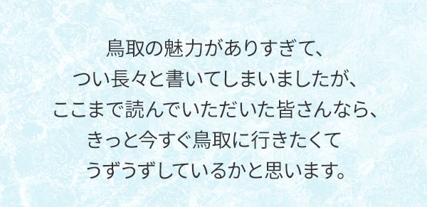 鳥取の魅力がありすぎて、つい長々と書いてしまいましたが、ここまで読んでいただいた皆さんなら、きっと今すぐ鳥取に行きたくてうずうずしているかと思います。