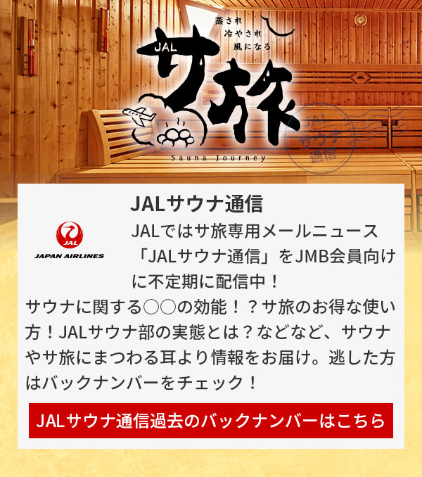 JALではサ旅専用メールニュース「JALサウナ通信」をJMB会員向けに不定期に配信中！サウナに関する○○の効能！？サ旅のお得な使い方！JALサウナ部の実態とは？などなど、サウナやサ旅にまつわる耳より情報をお届け。逃した方はバックナンバーをチェック！JALサウナ通信過去のバックナンバーはこちら