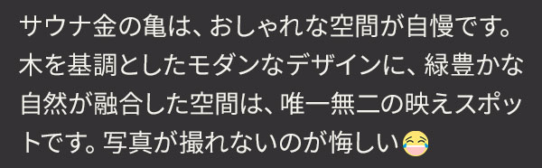 サウナ金の亀は、おしゃれな空間が自慢です。木を基調としたモダンなデザインに、緑豊かな自然が融合した空間は、唯一無二の映えスポットです。写真が撮れないのが悔しい