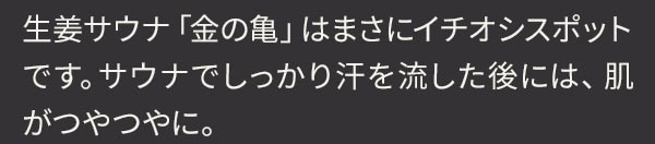 生姜サウナ「金の亀」はまさにイチオシスポットです。サウナでしっかり汗を流した後には、肌がつやつやに。