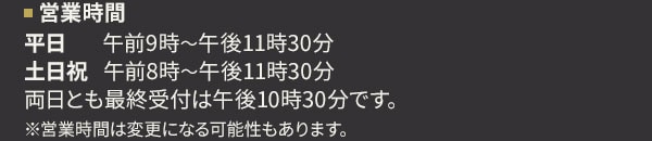 営業時間 平日 午前9時～午後11時30分 土日祝 午前8時～午後11時30分 両日とも最終受付は午後10時30分です。 ※営業時間は変更になる可能性もあります。