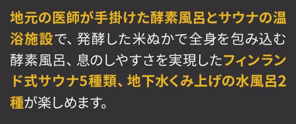 地元の医師が手掛けた酵素風呂とサウナの温浴施設で、発酵した米ぬかで全身を包み込む酵素風呂、息のしやすさを実現したフィンランド式サウナ5種類、地下水くみ上げの水風呂2種が楽しめます。