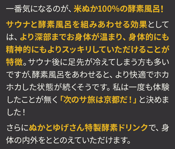 一番気になるのが、米ぬか100%の酵素風呂！サウナと酵素風呂を組みあわせる効果としては、より深部までお身体が温まり、身体的にも精神的にもよりスッキリしていただけることが特徴。サウナ後に足先が冷えてしまう方も多いですが、酵素風呂をあわせると、より快適でホカホカした状態が続くそうです。私は一度も体験したことが無く「次のサ旅は京都だ！」と決めました！さらにぬかとゆげさん特製酵素ドリンクで、身体の内外をととのえていただけます。