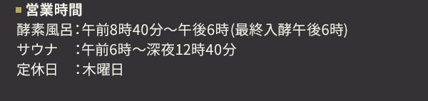 営業時間 酵素風呂：午前8時40分～午後6時(最終入酵午後6時) サウナ：午前6時～深夜12時40分 定休日：木曜日