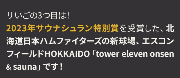 サいごの3つ目は！2023年サウナシュラン特別賞を受賞した、北海道日本ハムファイターズの新球場、エスコンフィールドHOKKAIDO「tower eleven onsen & sauna」です！