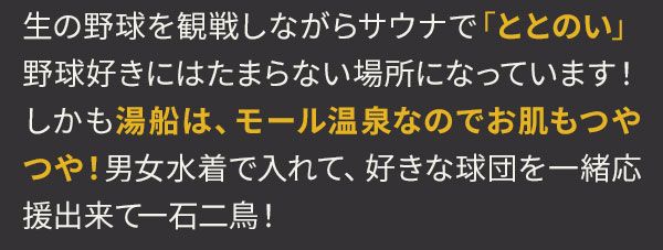 生の野球を観戦しながらサウナで「ととのい」野球好きにはたまらない場所になっています！しかも湯船は、モール温泉なのでお肌もつやつや！男女水着で入れて、好きな球団を一緒応援出来て一石二鳥！