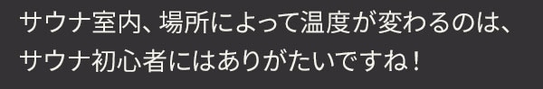 サウナ室内、場所によって温度が変わるのは、サウナ初心者にはありがたいですね！