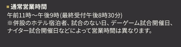 通常営業時間 午前11時～午後9時(最終受付午後8時30分) ※併設のホテル宿泊者、試合のない日、デーゲーム試合開催日、ナイター試合開催日などによって営業時間は異なります。