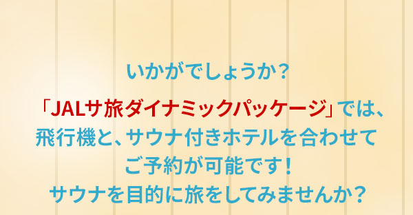 いかがでしょうか？「JALサ旅ダイナミックパッケージ」では、飛行機と、サウナ付きホテルを合わせてご予約が可能です！サウナを目的に旅をしてみませんか？