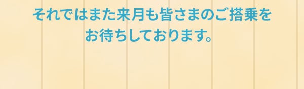 それではまた来月も皆さまのご搭乗をお待ちしております。