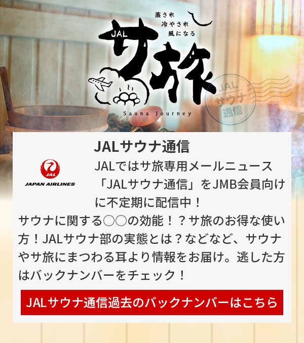 JALではサ旅専用メールニュース「JALサウナ通信」をJMB会員向けに不定期に配信中！サウナに関する○○の効能！？サ旅のお得な使い方！JALサウナ部の実態とは？などなど、サウナやサ旅にまつわる耳より情報をお届け。逃した方はバックナンバーをチェック！JALサウナ通信過去のバックナンバーはこちら