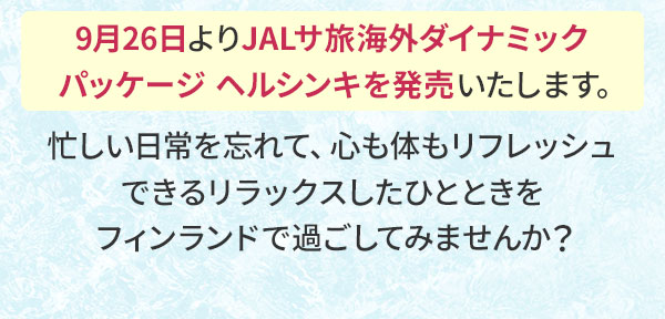 9月26日よりJALサ旅海外ダイナミックパッケージ ヘルシンキを発売いたします。忙しい日常を忘れて、心も体もリフレッシュできるリラックスしたひとときをフィンランドで過ごしてみませんか？