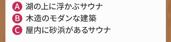 A 湖の上に浮かぶサウナ B 木造のモダンな建築 C 屋内に砂浜があるサウナ