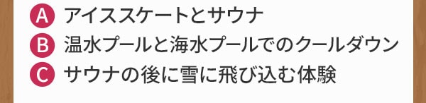 A アイススケートとサウナ B 温水プールと海水プールでのクールダウン C サウナの後に雪に飛び込む体験