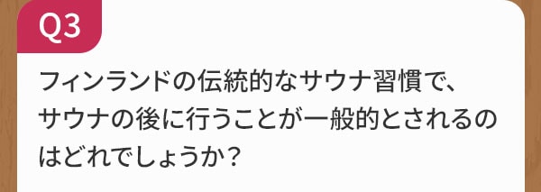 Q3 フィンランドの伝統的なサウナ習慣で、サウナの後に行うことが一般的とされるのはどれでしょうか？