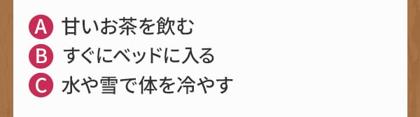 A 甘いお茶を飲む B すぐにベッドに入る C 水や雪で体を冷やす