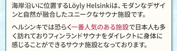 海岸沿いに位置するLoyly Helsinkiは、モダンなデザインと自然が融合したユニークなサウナ施設です。ヘルシンキでは恐らく一番人気のある施設で日本人も多く訪れておりフィンランドサウナをダイレクトに身体に感じることができるサウナ施設となっております。