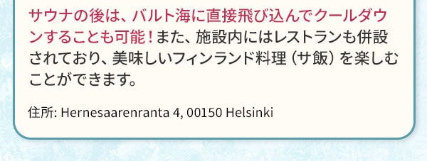 サウナの後は、バルト海に直接飛び込んでクールダウンすることも可能！また、施設内にはレストランも併設されており、美味しいフィンランド料理（サ飯）を楽しむことができます。住所:Hernesaarenranta 4, 00150 Helsinki