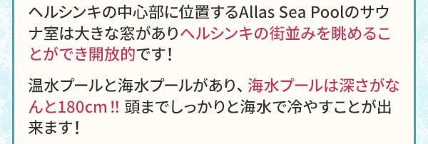 ヘルシンキの中心部に位置するAllas Sea Poolのサウナ室は大きな窓がありヘルシンキの街並みを眺めることができ開放的です！温水プールと海水プールがあり、海水プールは深さがなんと180cm！！頭までしっかりと海水で冷やすことが出来ます！