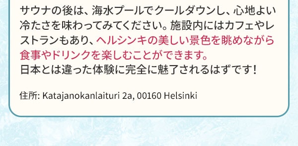 サウナの後は、海水プールでクールダウンし、心地よい冷たさを味わってみてください。施設内にはカフェやレストランもあり、ヘルシンキの美しい景色を眺めながら食事やドリンクを楽しむことができます。日本とは違った体験に完全に魅了されるはずです！住所:Katajanokanlaituri 2a, 00160 Helsinki