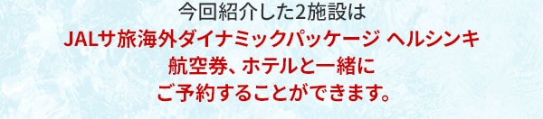 今回紹介した2施設はJALサ旅海外ダイナミックパッケージ ヘルシンキ 航空券、ホテルと一緒にご予約することができます。