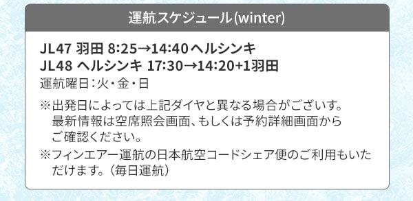 運航スケジュール(winter) JL47 羽田 8:25→14:40ヘルシンキ JL48 ヘルシンキ 17:30→14:20+1羽田 運航曜日：火・金・日  ※出発日によっては上記ダイヤと異なる場合がございす。最新情報は空席照会画面、もしくは予約詳細画面からご確認ください。※フィンエアー運航の日本航空コードシェア便のご利用もいただけます。（毎日運航）