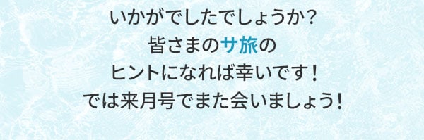 いかがでしたでしょうか？皆さまのサ旅のヒントになれば幸いです！では来月号でまた会いましょう！