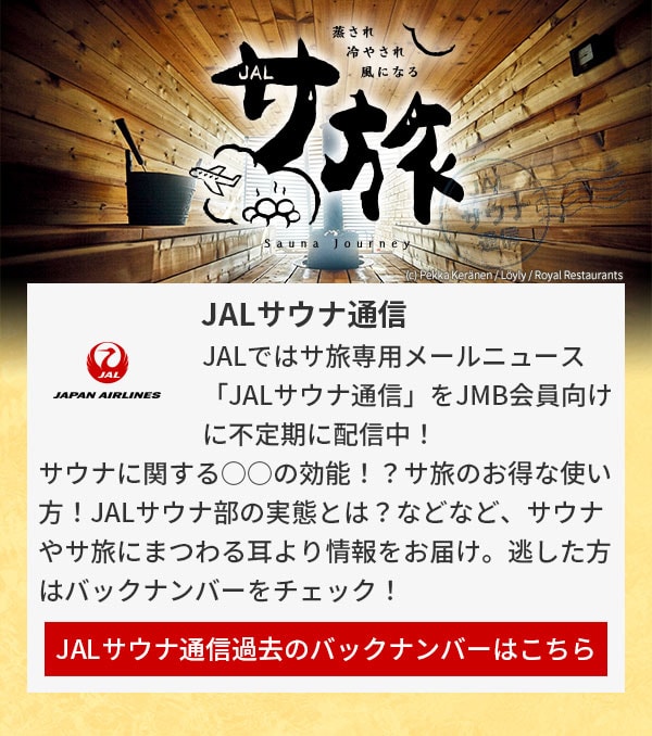 JALではサ旅専用メールニュース「JALサウナ通信」をJMB会員向けに不定期に配信中！サウナに関する○○の効能！？サ旅のお得な使い方！JALサウナ部の実態とは？などなど、サウナやサ旅にまつわる耳より情報をお届け。逃した方はバックナンバーをチェック！JALサウナ通信過去のバックナンバーはこちら