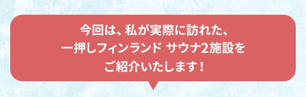 今回は、私が実際に訪れた、一押しフィンランド サウナ2施設をご紹介いたします！