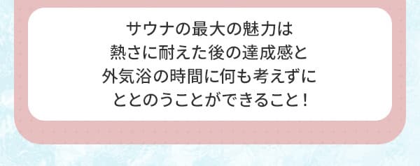 サウナの最大の魅力は熱さに耐えた後の達成感と外気浴の時間に何も考えずにととのうことができること！