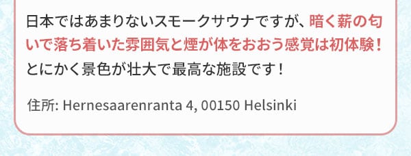 日本ではあまりないスモークサウナですが、暗く薪の匂いで落ち着いた雰囲気と煙が体をおおう感覚は初体験！とにかく景色が壮大で最高な施設です！住所 Hernesaarenranta 4, 00150 Helsinki