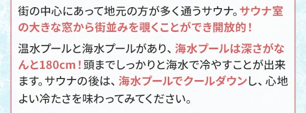 街の中心にあって地元の方が多く通うサウナ。サウナ室の大きな窓から街並みを覗くことができ開放的！温水プールと海水プールがあり、海水プールは深さがなんと180cm！頭までしっかりと海水で冷やすことが出来ます。サウナの後は、海水プールでクールダウンし、心地よい冷たさを味わってみてください。