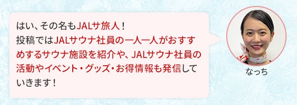 はい、その名もJALサ旅人！投稿ではJALサウナ社員の一人一人がおすすめするサウナ施設を紹介や、JALサウナ社員の活動やイベント・グッズ・お得情報も発信していきます！