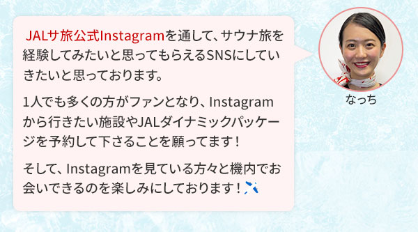  JALサ旅公式Instagramを通して、サウナ旅を経験してみたいと思ってもらえるSNSにしていきたいと思っております。1人でも多くの方がファンとなり、Instagramから行きたい施設やJALダイナミックパッケージを予約して下さることを願ってます！そして、Instagramを見ている方々と機内でお会いできるのを楽しみにしております！