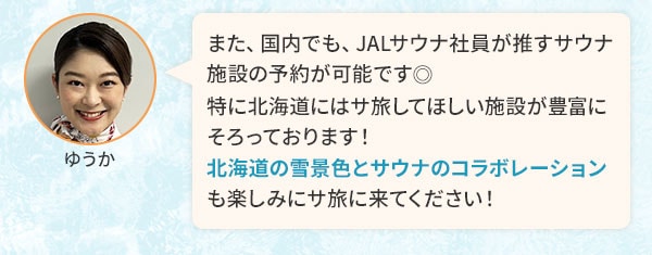 また、国内でも、JALサウナ社員が推すサウナ施設の予約が可能です。特に北海道にはサ旅してほしい施設が豊富にそろっております！北海道の雪景色とサウナのコラボレーションも楽しみにサ旅に来てください！