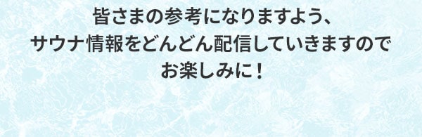 皆さまの参考になりますよう、サウナ情報をどんどん配信していきますのでお楽しみに！