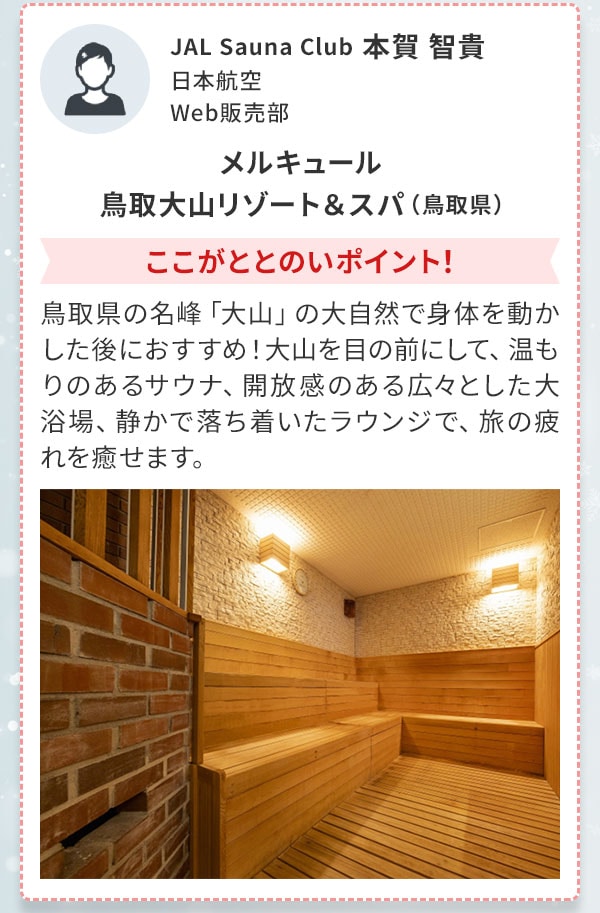 JAL Sauna Club 本賀 智貴 日本航空 Web販売部 メルキュール 鳥取大山リゾート＆スパ（鳥取県）ここがととのいポイント！鳥取県の名峰「大山」の大自然で身体を動かした後におすすめ！大山を目の前にして、温もりのあるサウナ、開放感のある広々とした大浴場、静かで落ち着いたラウンジで、旅の疲れを癒せます。 