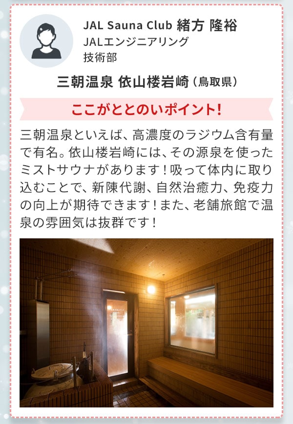 JAL Sauna Club 緒方 隆裕 JALエンジニアリング 技術部 三朝温泉 依山楼岩崎（鳥取県）ここがととのいポイント！三朝温泉といえば、高濃度のラジウム含有量で有名。依山楼岩崎には、その源泉を使ったミストサウナがあります！吸って体内に取り込むことで、新陳代謝、自然治癒力、免疫力の向上が期待できます！また、老舗旅館で温泉の雰囲気は抜群です！ 