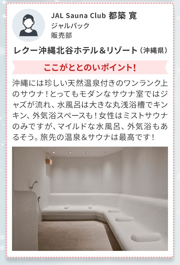 JAL Sauna Club 都築 寛 ジャルパック 販売部 レクー沖縄北谷ホテル＆リゾート（沖縄県）ここがととのいポイント！沖縄には珍しい天然温泉付きのワンランク上のサウナ！とってもモダンなサウナ室ではジャズが流れ、水風呂は大きな丸浅浴槽でキンキン、外気浴スペースも！女性はミストサウナのみですが、マイルドな水風呂、外気浴もあるそう。旅先の温泉＆サウナは最高です！