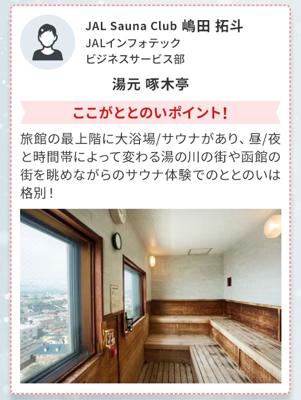 JAL Sauna Club 嶋田 拓斗 JALインフォテック ビジネスサービス部 湯元 啄木亭 ここがととのいポイント！旅館の最上階に大浴場/サウナがあり、昼/夜と時間帯によって変わる湯の川の街や函館の街を眺めながらのサウナ体験でのととのいは格別！