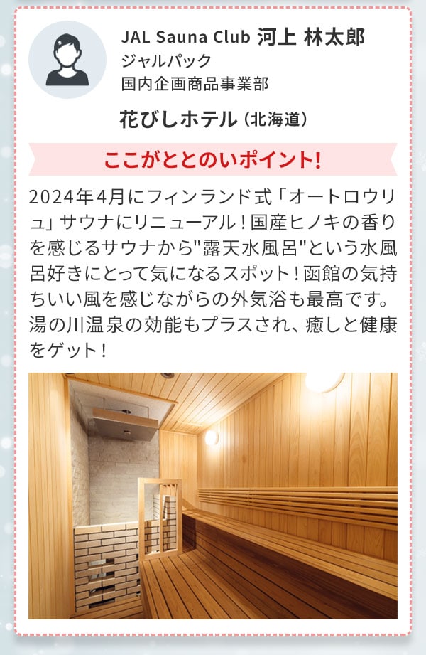 JAL Sauna Club 河上 林太郎 ジャルパック 国内企画商品事業部 花びしホテル（北海道）ここがととのいポイント！2024年4月にフィンランド式「オートロウリュ」サウナにリニューアル！国産ヒノキの香りを感じるサウナから露天水風呂 という水風呂好きにとって気になるスポット！函館の気持ちいい風を感じながらの外気浴も最高です。湯の川温泉の効能もプラスされ、癒しと健康をゲット！