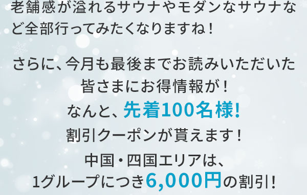 老舗感が溢れるサウナやモダンなサウナなど全部行ってみたくなりますね！さらに、今月も最後までお読みいただいた皆さまにお得情報が！なんと、先着100名様！割引クーポンが貰えます！中国・四国エリアは、1グループにつき6,000円の割引！