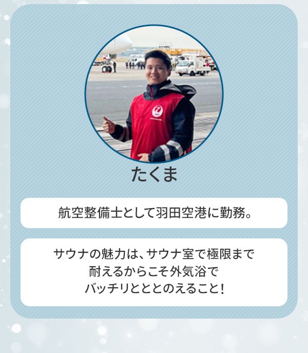 たくま 航空整備士として羽田空港に勤務。サウナの魅力は、サウナ室で極限まで耐えるからこそ外気浴でバッチリとととのえること！