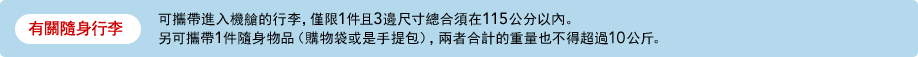 有關隨身行李 可攜帶進入機艙的行李，僅限1件且3邊尺寸總合須在115公分以內。另可攜帶1件隨身物品（購物袋或是手提包），兩者合計的重量也不得超過10公斤。