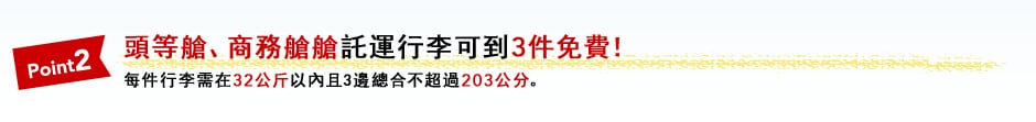 Point2 頭等艙、商務艙艙託運行李可到3件免費！ 每件行李需在32公斤以內且3邊總合不超過203公分。