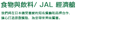 機上餐點 / JAL 經濟艙 我們與在日本備受喜愛的知名餐廳和品牌合作，精心打造原創餐點，為您帶來美味驚喜。