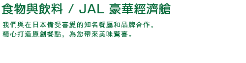 機上餐點 / JAL 豪華經濟艙 我們與在日本備受喜愛的知名餐廳和品牌合作，精心打造原創餐點，為您帶來美味驚喜。